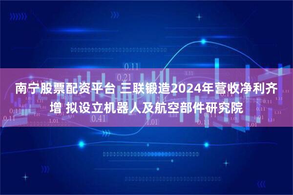 南宁股票配资平台 三联锻造2024年营收净利齐增 拟设立机器人及航空部件研究院