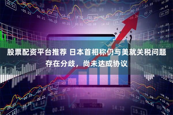 股票配资平台推荐 日本首相称仍与美就关税问题存在分歧，尚未达成协议