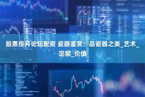 股票按月论坛配资 瓷器鉴赏：品瓷器之美_艺术_定窑_价值