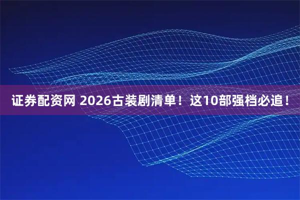 证券配资网 2026古装剧清单！这10部强档必追！