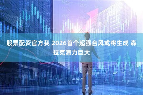 股票配资官方我 2026首个超强台风或将生成 森拉克潜力巨大