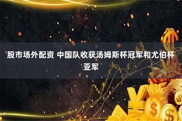 股市场外配资 中国队收获汤姆斯杯冠军和尤伯杯亚军
