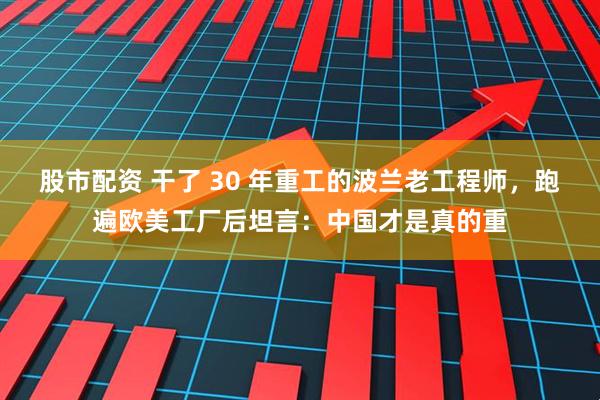 股市配资 干了 30 年重工的波兰老工程师，跑遍欧美工厂后坦言：中国才是真的重