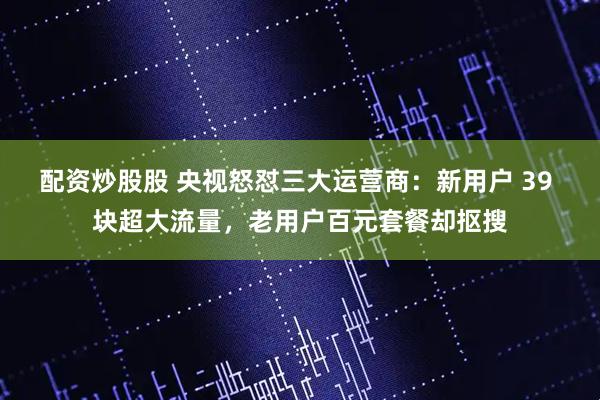 配资炒股股 央视怒怼三大运营商：新用户 39 块超大流量，老用户百元套餐却抠搜