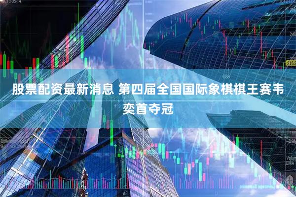 股票配资最新消息 第四届全国国际象棋棋王赛韦奕首夺冠